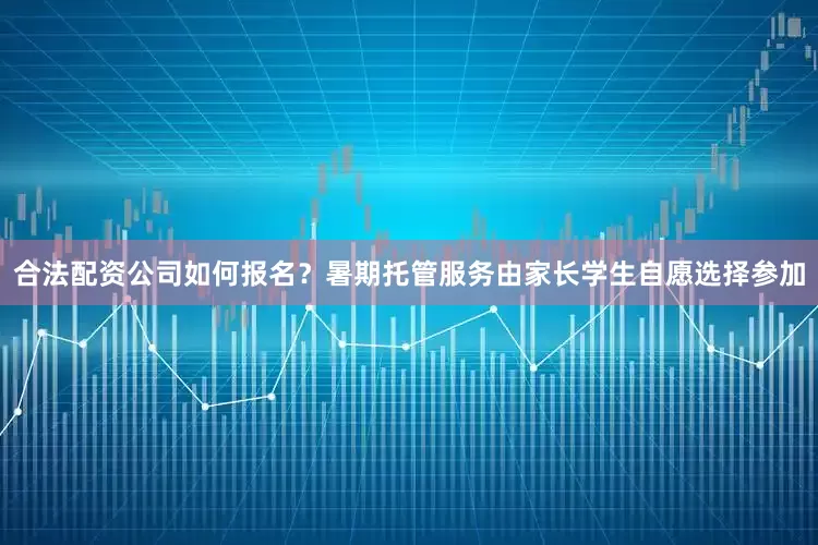 合法配资公司如何报名？暑期托管服务由家长学生自愿选择参加