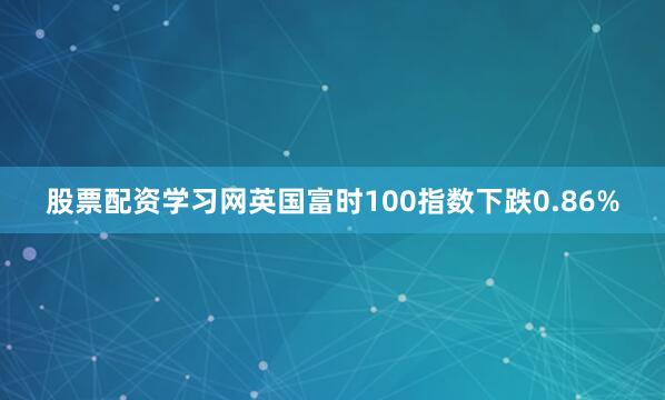 股票配资学习网英国富时100指数下跌0.86%