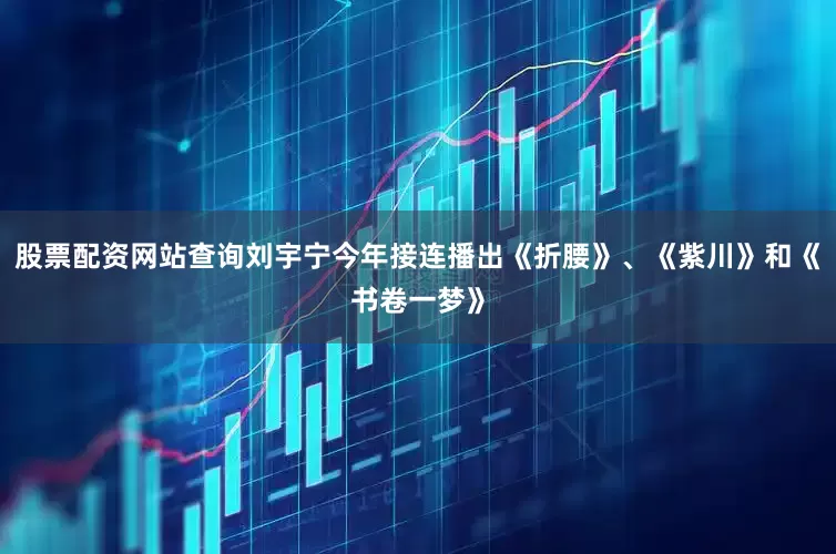 股票配资网站查询刘宇宁今年接连播出《折腰》、《紫川》和《书卷一梦》