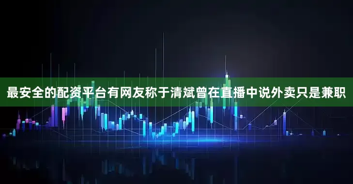 最安全的配资平台有网友称于清斌曾在直播中说外卖只是兼职