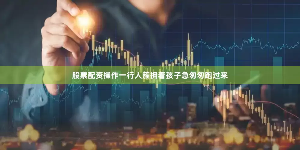 股票配资操作一行人簇拥着孩子急匆匆跑过来