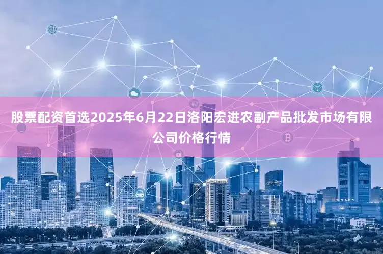 股票配资首选2025年6月22日洛阳宏进农副产品批发市场有限公司价格行情