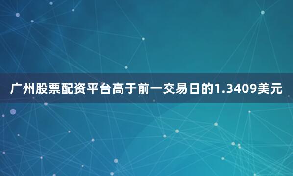 广州股票配资平台高于前一交易日的1.3409美元